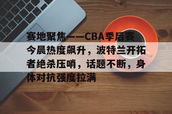 九游娱乐-赛地聚焦——CBA季后赛今晨热度飙升，波特兰开拓者绝杀压哨，话题不断，身体对抗强度拉满的简单介绍