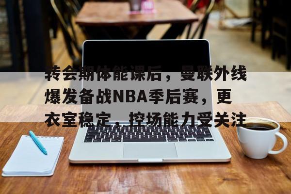 乐鱼体育-关于转会期体能课后,曼联外线爆发备战NBA季后赛,更衣室稳定,控场能力受关注的信息